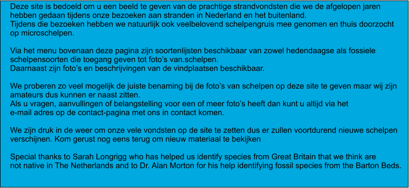 Deze site is bedoeld om u een beeld te geven van de prachtige strandvondsten die we de afgelopen jaren hebben gedaan tijdens onze bezoeken aan stranden in Nederland en het buitenland. Tijdens die bezoeken hebben we natuurlijk ook veelbelovend schelpengruis mee genomen en thuis doorzocht op microschelpen.  Via het menu bovenaan deze pagina zijn soortenlijsten beschikbaar van zowel hedendaagse als fossiele  schelpensoorten die toegang geven tot foto’s van.schelpen.  Daarnaast zijn foto’s en beschrijvingen van de vindplaatsen beschikbaar.  We proberen zo veel mogelijk de juiste benaming bij de foto’s van schelpen op deze site te geven maar wij zijn amateurs dus kunnen er naast zitten.  Als u vragen, aanvullingen of belangstelling voor een of meer foto’s heeft dan kunt u altijd via het e-mail adres op de contact-pagina met ons in contact komen.  We zijn druk in de weer om onze vele vondsten op de site te zetten dus er zullen voortdurend nieuwe schelpen verschijnen. Kom gerust nog eens terug om nieuw materiaal te bekijken  Special thanks to Sarah Longrigg who has helped us identify species from Great Britain that we think are  not native in The Netherlands and to Dr. Alan Morton for his help identifying fossil species from the Barton Beds.